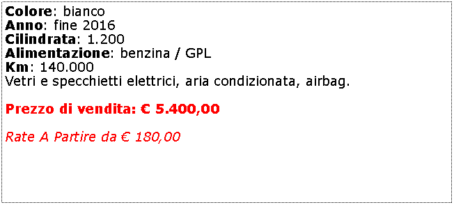 Casella di testo: Colore: bianco Anno: fine 2016Cilindrata: 1.200Alimentazione: benzina / GPLKm: 140.000Vetri e specchietti elettrici, aria condizionata, airbag. Prezzo di vendita:  5.400,00Rate A Partire da  180,00