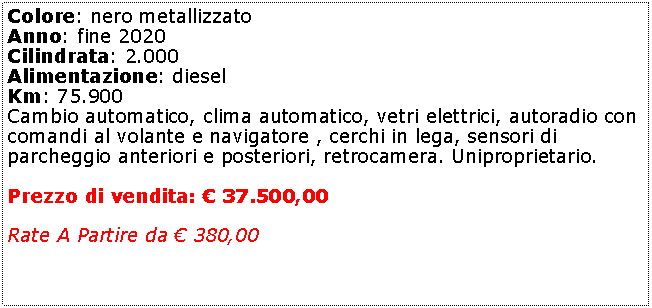 Casella di testo: Colore: nero metallizzato Anno: fine 2020Cilindrata: 2.000Alimentazione: dieselKm: 75.900Cambio automatico, clima automatico, vetri elettrici, autoradio con comandi al volante e navigatore , cerchi in lega, sensori di parcheggio anteriori e posteriori, retrocamera. Uniproprietario. Prezzo di vendita:  37.500,00Rate A Partire da  380,00