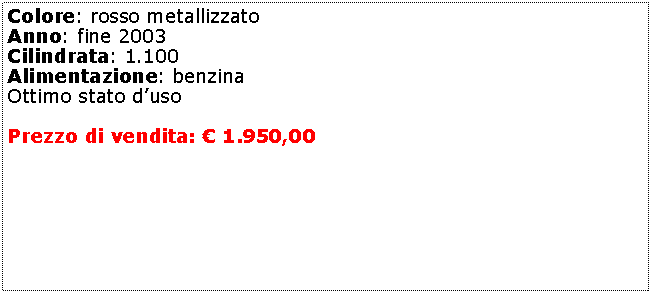 Casella di testo: Colore: rosso metallizzato Anno: fine 2003Cilindrata: 1.100Alimentazione: benzinaOttimo stato dusoPrezzo di vendita:  1.950,00