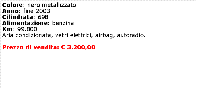 Casella di testo: Colore: nero metallizzatoAnno: fine 2003Cilindrata: 698Alimentazione: benzinaKm: 99.800Aria condizionata, vetri elettrici, airbag, autoradio.Prezzo di vendita:  3.200,00